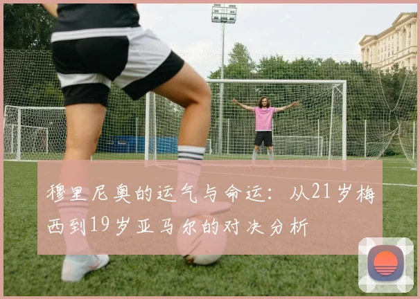 穆里尼奥的运气与命运：从21岁梅西到19岁亚马尔的对决分析