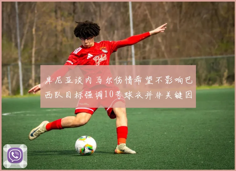 库尼亚谈内马尔伤情希望不影响巴西队目标强调10号球衣并非关键因素