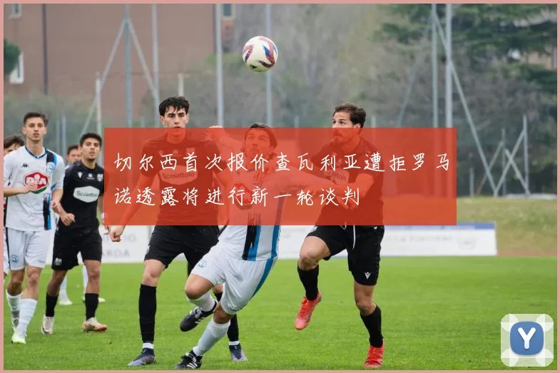 切尔西首次报价查瓦利亚遭拒罗马诺透露将进行新一轮谈判