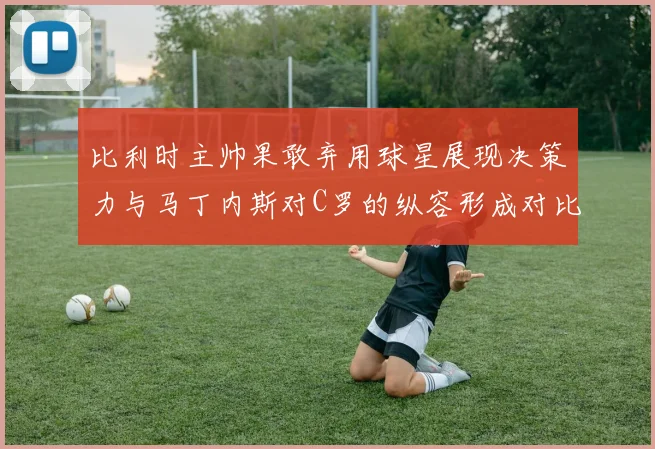 比利时主帅果敢弃用球星展现决策力与马丁内斯对C罗的纵容形成对比