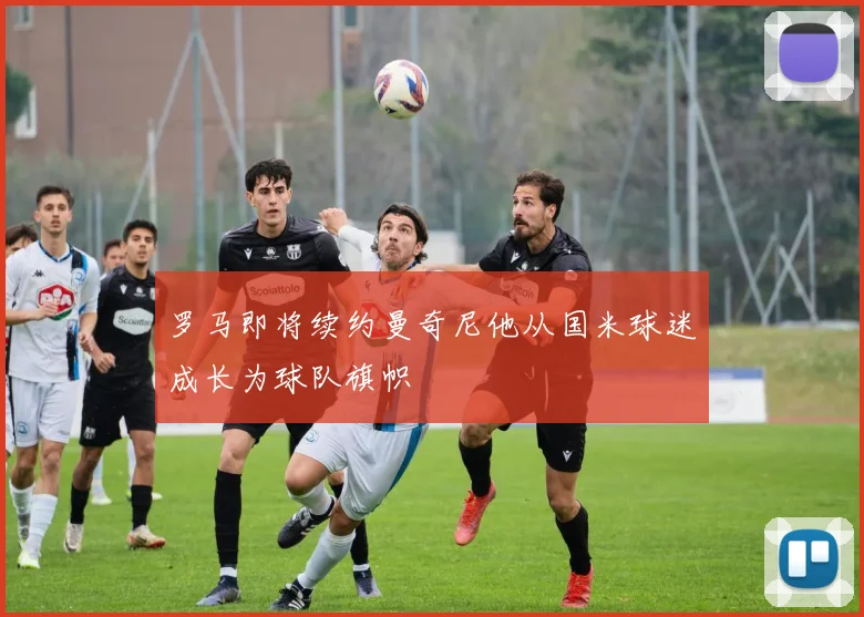 罗马即将续约曼奇尼他从国米球迷成长为球队旗帜