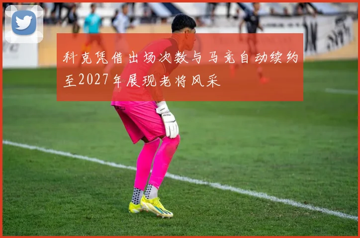 科克凭借出场次数与马竞自动续约至2027年展现老将风采