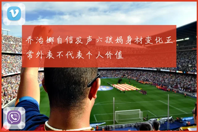 乔治娜自信发声六孩妈身材变化正常外表不代表个人价值
