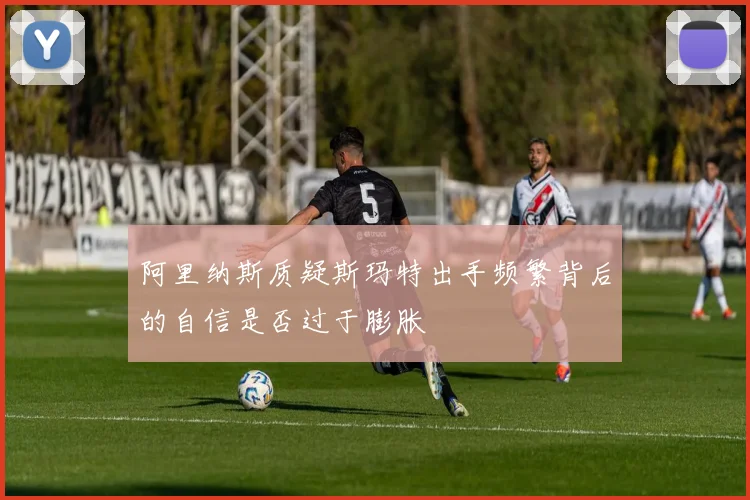 阿里纳斯质疑斯玛特出手频繁背后的自信是否过于膨胀