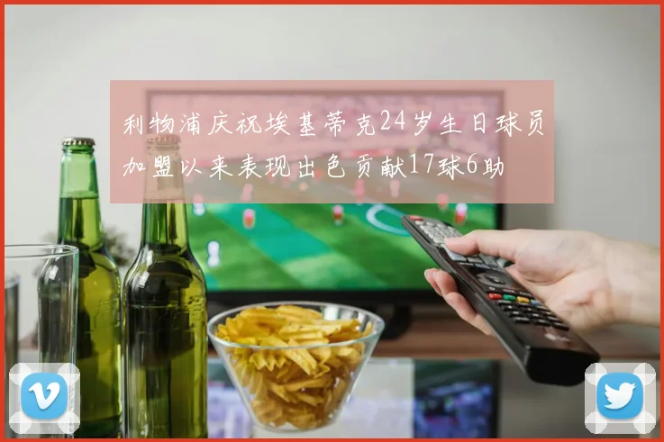 利物浦庆祝埃基蒂克24岁生日球员加盟以来表现出色贡献17球6助