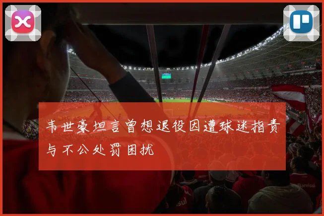 韦世豪坦言曾想退役因遭球迷指责与不公处罚困扰