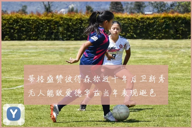 蒂格盛赞彼得森称近十年后卫新秀无人能敌爱德华兹当年表现逊色