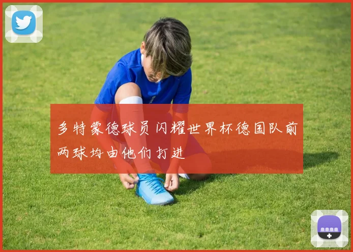 多特蒙德球员闪耀世界杯德国队前两球均由他们打进