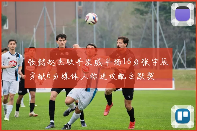 张懿赵杰联手发威半场16分张宇辰贡献6分媒体人称进攻配合默契
