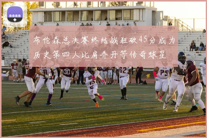 布伦森总决赛终结战狂砍45分成为历史第四人比肩乔丹等传奇球星