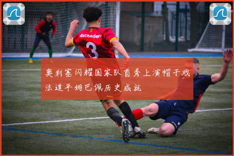 奥利塞闪耀国家队首秀上演帽子戏法追平姆巴佩历史成就