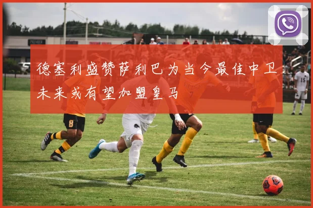 德塞利盛赞萨利巴为当今最佳中卫未来或有望加盟皇马