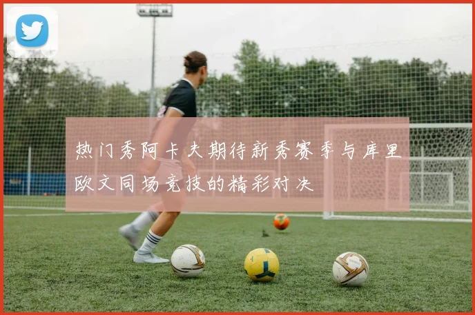 热门秀阿卡夫期待新秀赛季与库里欧文同场竞技的精彩对决