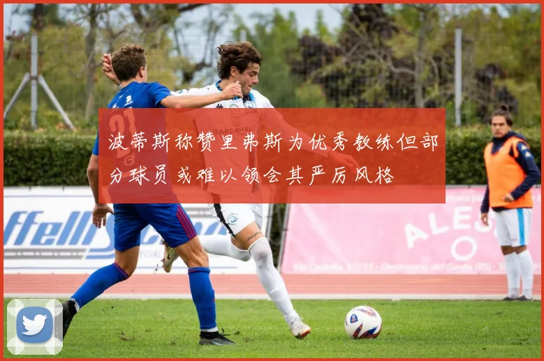 波蒂斯称赞里弗斯为优秀教练但部分球员或难以领会其严厉风格