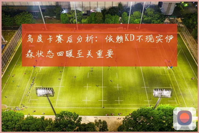 乌度卡赛后分析：依赖KD不现实伊森状态回暖至关重要