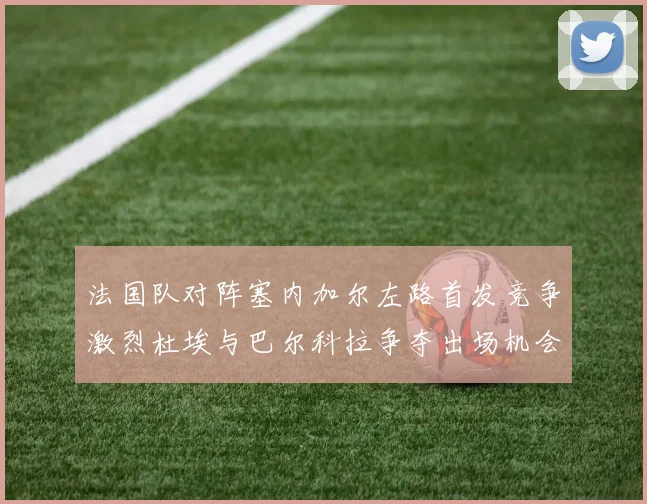 法国队对阵塞内加尔左路首发竞争激烈杜埃与巴尔科拉争夺出场机会