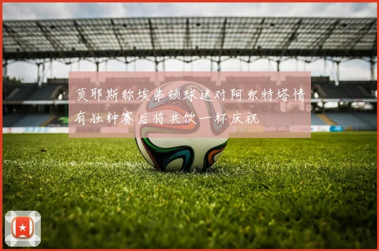 莫耶斯称埃弗顿球迷对阿尔特塔情有独钟赛后将共饮一杯庆祝