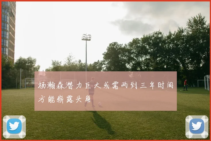 杨瀚森潜力巨大或需两到三年时间方能崭露头角