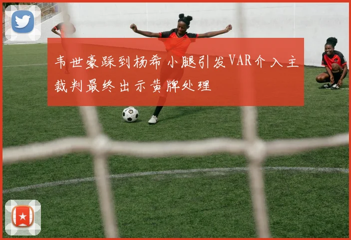 韦世豪踩到杨希小腿引发VAR介入主裁判最终出示黄牌处理