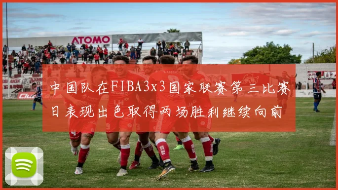 中国队在FIBA3x3国家联赛第三比赛日表现出色取得两场胜利继续向前迈进