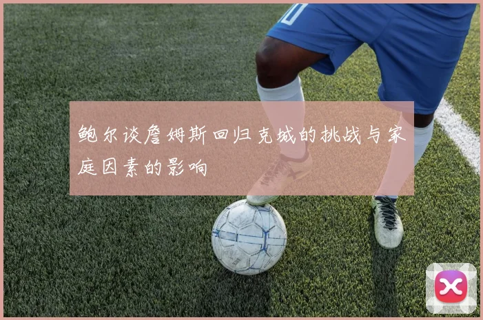 鲍尔谈詹姆斯回归克城的挑战与家庭因素的影响