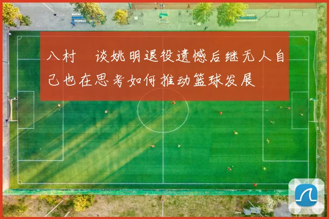 八村塁谈姚明退役遗憾后继无人自己也在思考如何推动篮球发展