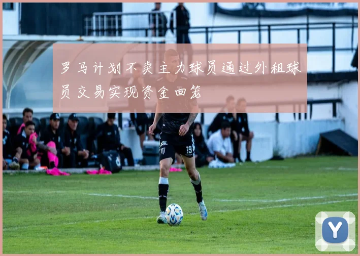 罗马计划不卖主力球员通过外租球员交易实现资金回笼
