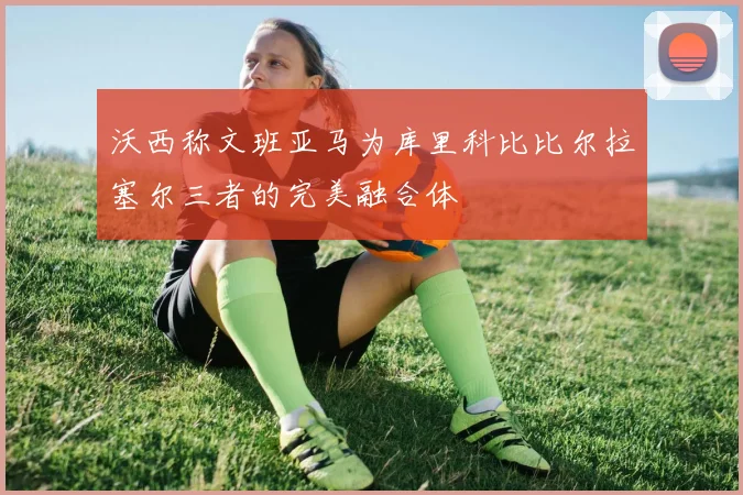 沃西称文班亚马为库里科比比尔拉塞尔三者的完美融合体