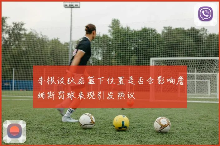 李根谈狄龙篮下位置是否会影响詹姆斯罚球表现引发热议