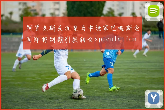 阿贾克斯关注皇马中场塞巴略斯合同即将到期引发转会speculation