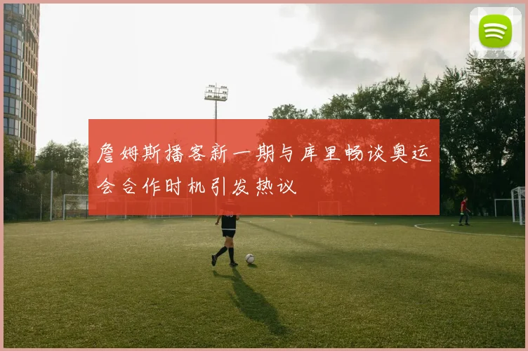 詹姆斯播客新一期与库里畅谈奥运会合作时机引发热议