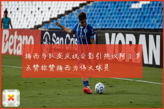 梅西与队友庆祝合影引热议阿圭罗点赞称赞梅西为伟大球员